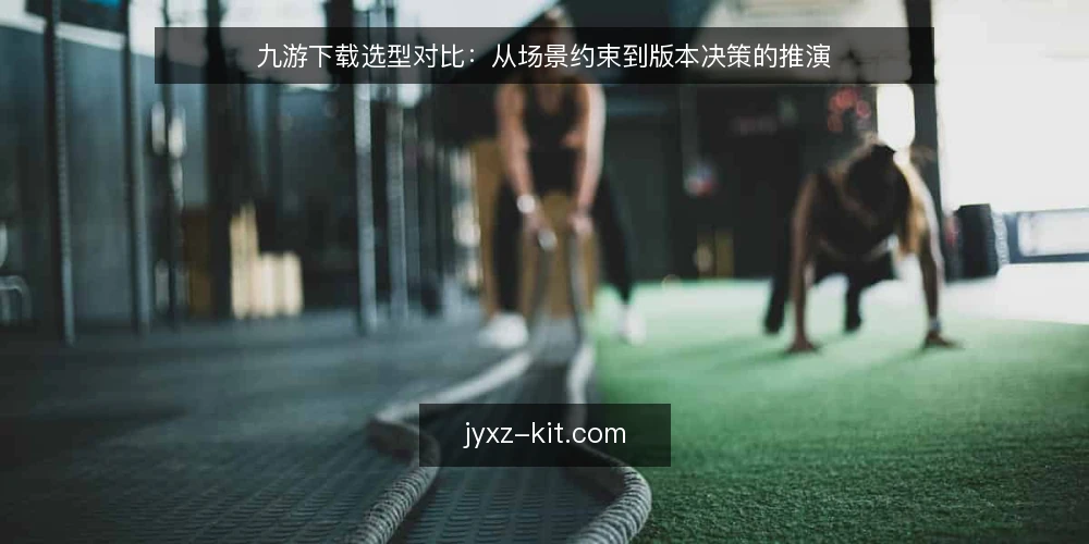九游下载选型对比：从场景约束到版本决策的推演 — 决策标准：先明确使用场景与约束 配图