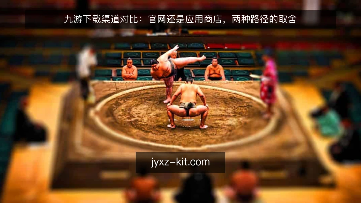 九游下载渠道对比：官网还是应用商店，两种路径的取舍