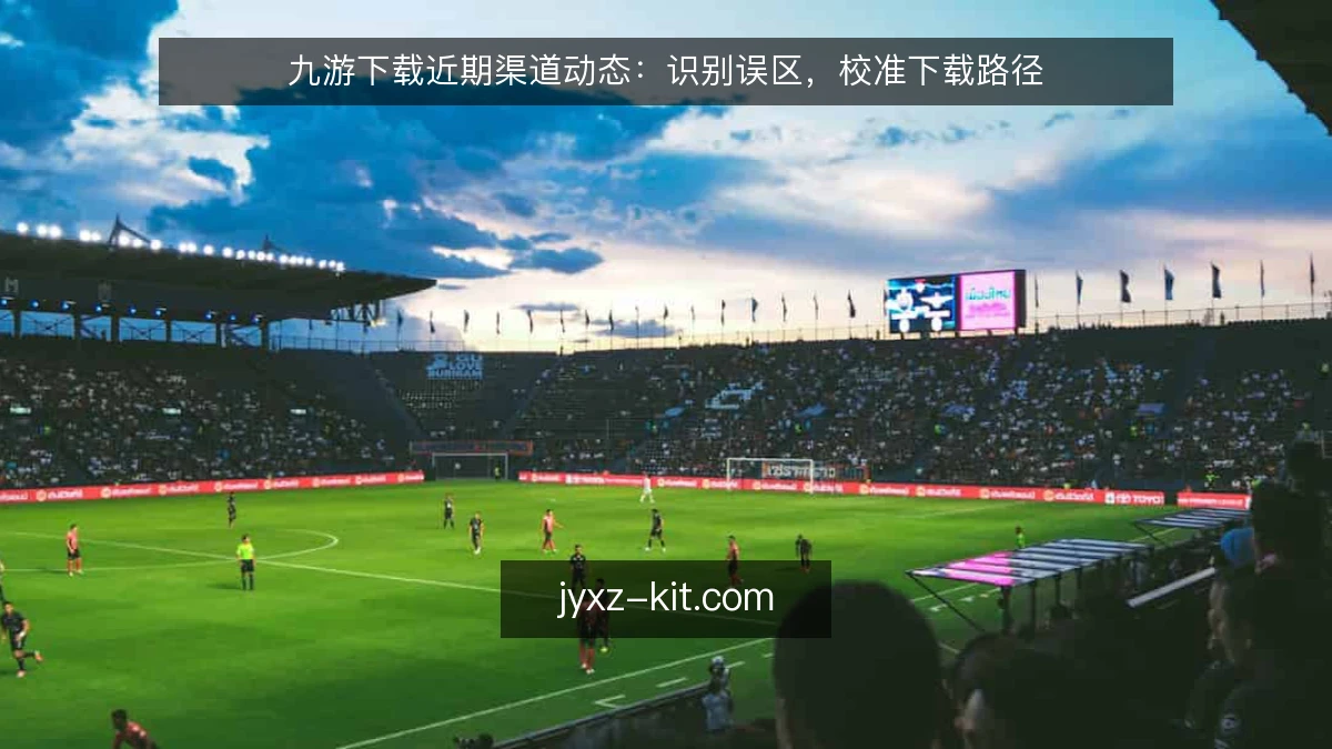 九游下载近期渠道动态：识别误区，校准下载路径