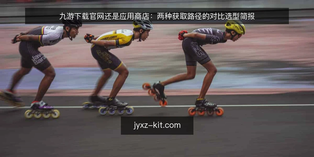 九游下载官网还是应用商店:两种获取路径的对比选型简报 — 先定义需求:这次获取要解决什么问题 配图