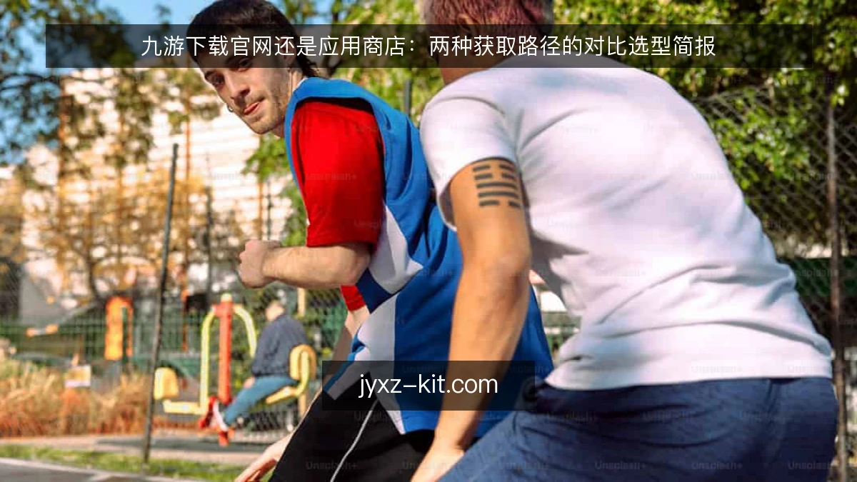 九游下载官网还是应用商店:两种获取路径的对比选型简报